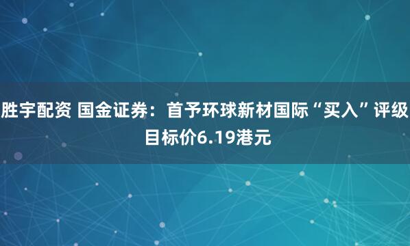 胜宇配资 国金证券：首予环球新材国际“买入”评级 目标价6.19港元