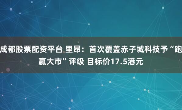 成都股票配资平台 里昂：首次覆盖赤子城科技予“跑赢大市”评级 目标价17.5港元