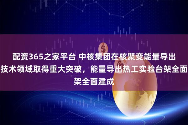 配资365之家平台 中核集团在核聚变能量导出关键技术领域取得重大突破，能量导出热工实验台架全面建成