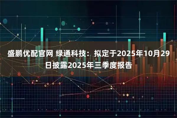 盛鹏优配官网 绿通科技：拟定于2025年10月29日披露2025年三季度报告