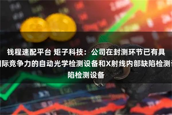 钱程速配平台 矩子科技：公司在封测环节已有具备国际竞争力的自动光学检测设备和X射线内部缺陷检测设备