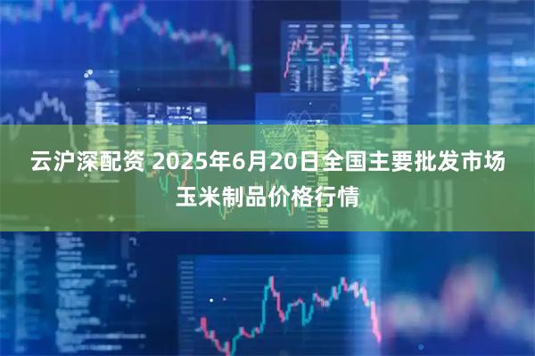 云沪深配资 2025年6月20日全国主要批发市场玉米制品价格行情