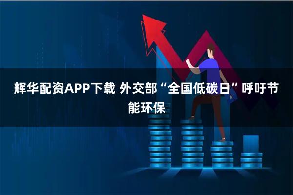 辉华配资APP下载 外交部“全国低碳日”呼吁节能环保