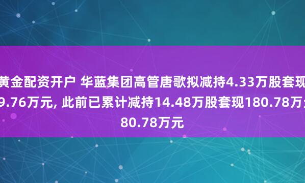 黄金配资开户 华蓝集团高管唐歌拟减持4.33万股套现79.76万元, 此前已累计减持14.48万股套现180.78万元