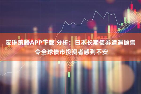 宏琳策略APP下载 分析：日本长期债券遭遇抛售 令全球债市投资者感到不安