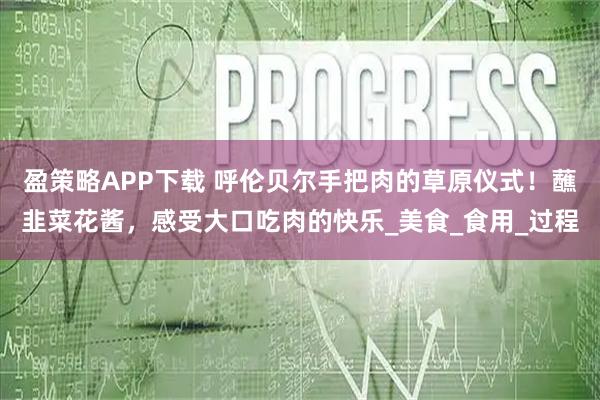 盈策略APP下载 呼伦贝尔手把肉的草原仪式！蘸韭菜花酱，感受大口吃肉的快乐_美食_食用_过程