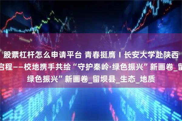 股票杠杆怎么申请平台 青春挺膺Ⅰ长安大学赴陕西秦岭社会实践队启程——校地携手共绘“守护秦岭·绿色振兴”新画卷_留坝县_生态_地质