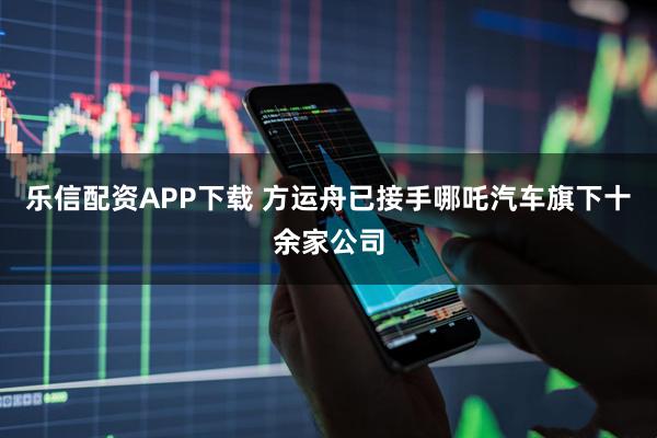 乐信配资APP下载 方运舟已接手哪吒汽车旗下十余家公司