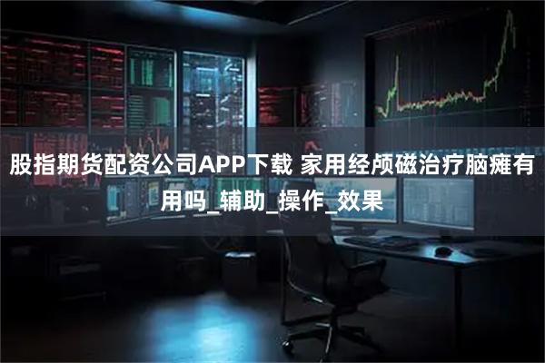 股指期货配资公司APP下载 家用经颅磁治疗脑瘫有用吗_辅助_操作_效果