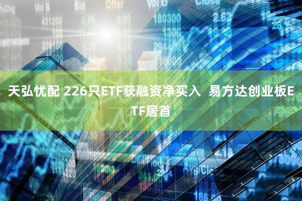 天弘忧配 226只ETF获融资净买入  易方达创业板ETF居首