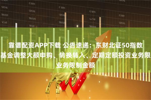 靠谱配资APP下载 公告速递：东财北证50指数发起式基金调整大额申购、转换转入、定期定额投资业务限制金额
