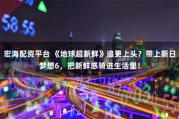 宏海配资平台 《地球超新鲜》追更上头？带上新日梦想6，把新鲜感骑进生活里！