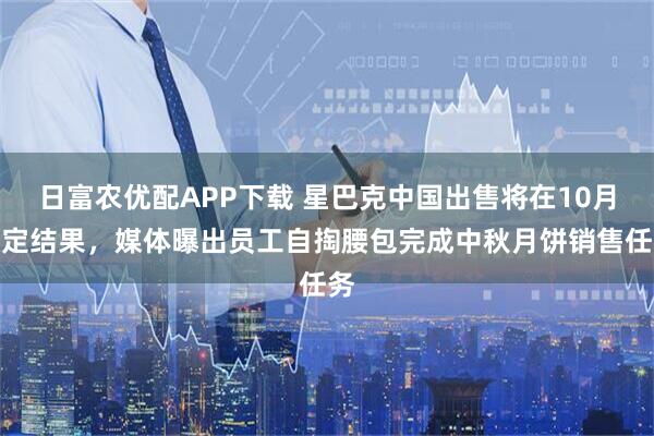 日富农优配APP下载 星巴克中国出售将在10月敲定结果，媒体曝出员工自掏腰包完成中秋月饼销售任务