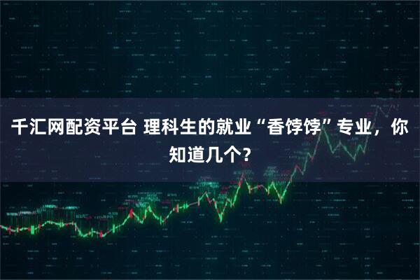 千汇网配资平台 理科生的就业“香饽饽”专业，你知道几个？