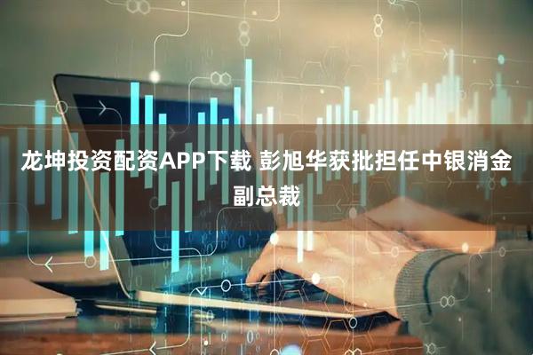 龙坤投资配资APP下载 彭旭华获批担任中银消金副总裁