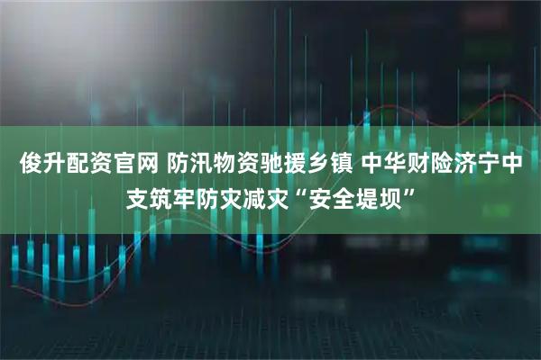 俊升配资官网 防汛物资驰援乡镇 中华财险济宁中支筑牢防灾减灾“安全堤坝”
