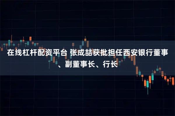 在线杠杆配资平台 张成喆获批担任西安银行董事、副董事长、行长