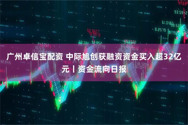 广州卓信宝配资 中际旭创获融资资金买入超32亿元丨资金流向日报