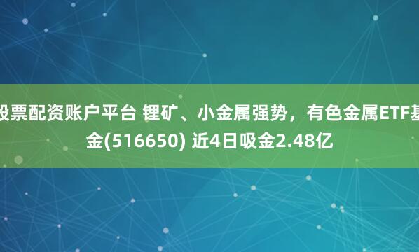 股票配资账户平台 锂矿、小金属强势，有色金属ETF基金(516650) 近4日吸金2.48亿