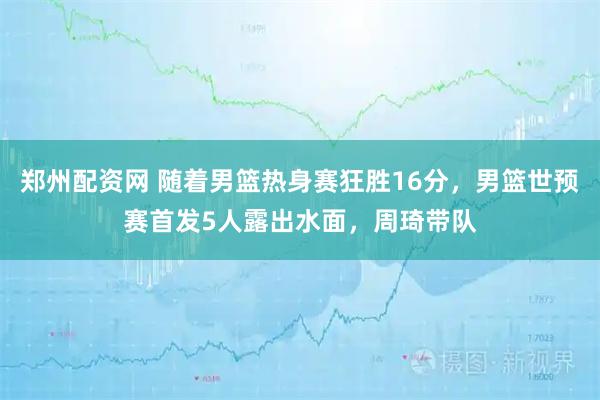 郑州配资网 随着男篮热身赛狂胜16分，男篮世预赛首发5人露出水面，周琦带队