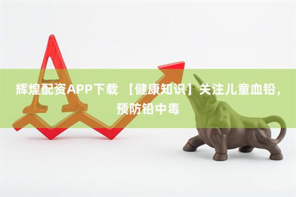 辉煌配资APP下载 【健康知识】关注儿童血铅,预防铅中毒