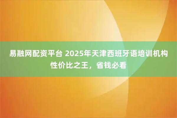 易融网配资平台 2025年天津西班牙语培训机构性价比之王，省钱必看