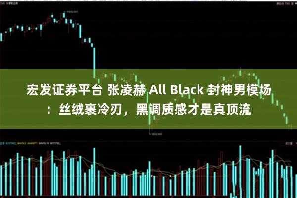 宏发证券平台 张凌赫 All Black 封神男模场：丝绒裹冷刃，黑调质感才是真顶流