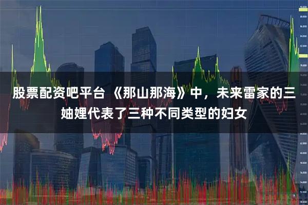 股票配资吧平台 《那山那海》中，未来雷家的三妯娌代表了三种不同类型的妇女