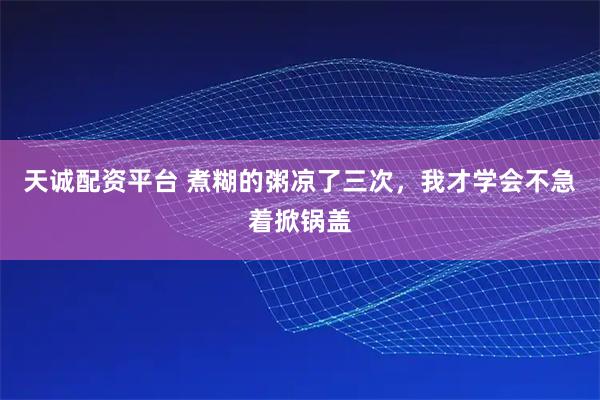 天诚配资平台 煮糊的粥凉了三次，我才学会不急着掀锅盖