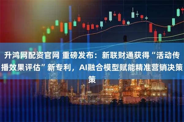 升鸿网配资官网 重磅发布：新联财通获得“活动传播效果评估”新专利，AI融合模型赋能精准营销决策