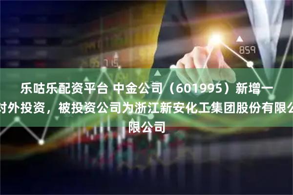 乐咕乐配资平台 中金公司（601995）新增一起对外投资，被投资公司为浙江新安化工集团股份有限公司