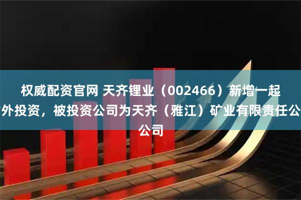权威配资官网 天齐锂业（002466）新增一起对外投资，被投资公司为天齐（雅江）矿业有限责任公司