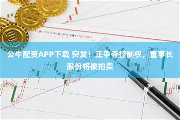 公牛配资APP下载 突发！正争夺控制权，董事长股份将被拍卖