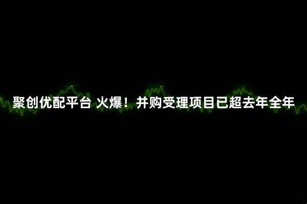 聚创优配平台 火爆！并购受理项目已超去年全年