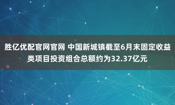 胜亿优配官网官网 中国新城镇截至6月末固定收益类项目投资组合总额约为32.37亿元