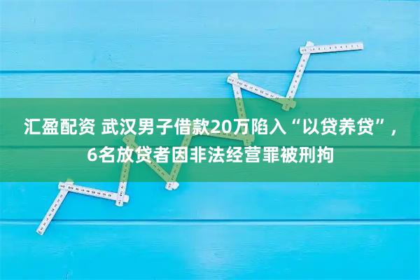 汇盈配资 武汉男子借款20万陷入“以贷养贷”，6名放贷者因非法经营罪被刑拘