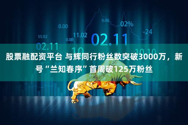 股票融配资平台 与辉同行粉丝数突破3000万，新号“兰知春序”首周破125万粉丝