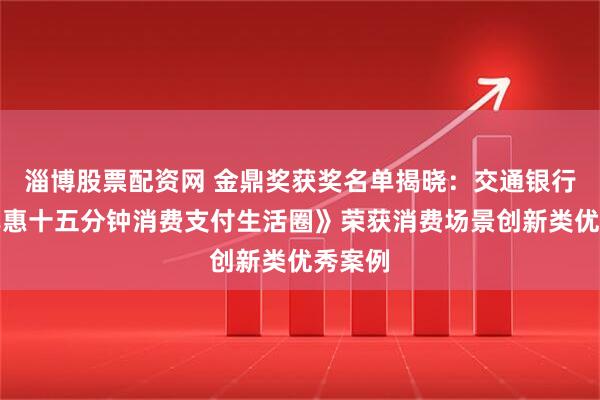 淄博股票配资网 金鼎奖获奖名单揭晓：交通银行《交享惠十五分钟消费支付生活圈》荣获消费场景创新类优秀案例