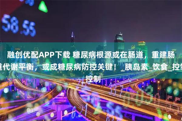融创优配APP下载 糖尿病根源或在肠道，重建肠道代谢平衡，或成糖尿病防控关键！_胰岛素_饮食_控制