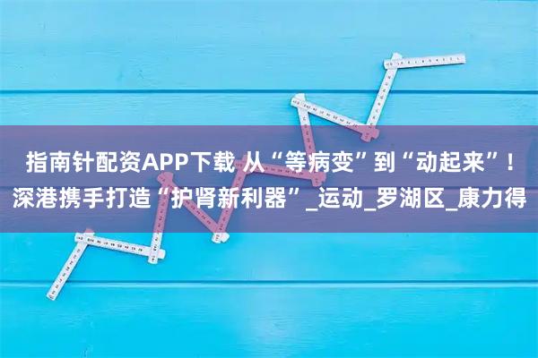 指南针配资APP下载 从“等病变”到“动起来”！深港携手打造“护肾新利器”_运动_罗湖区_康力得