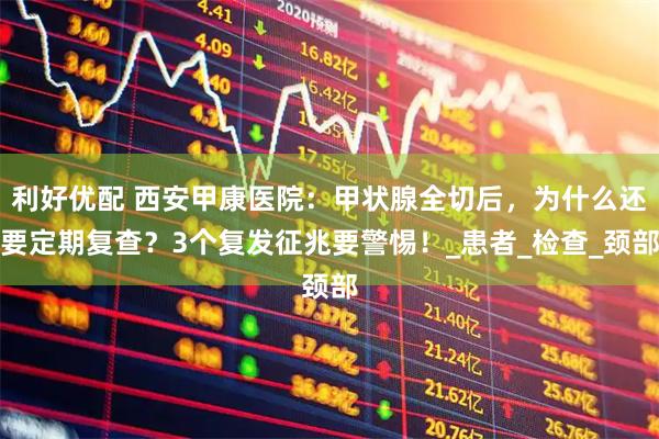 利好优配 西安甲康医院：甲状腺全切后，为什么还要定期复查？3个复发征兆要警惕！_患者_检查_颈部