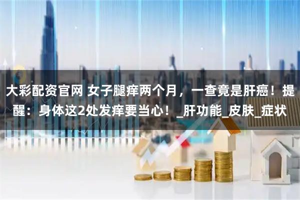 大彩配资官网 女子腿痒两个月，一查竟是肝癌！提醒：身体这2处发痒要当心！_肝功能_皮肤_症状