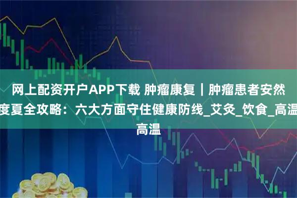 网上配资开户APP下载 肿瘤康复｜肿瘤患者安然度夏全攻略：六大方面守住健康防线_艾灸_饮食_高温