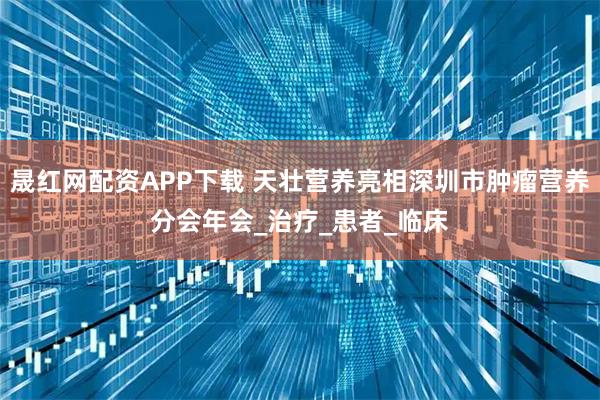 晟红网配资APP下载 天壮营养亮相深圳市肿瘤营养分会年会_治疗_患者_临床