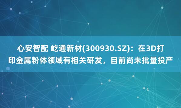 心安智配 屹通新材(300930.SZ)：在3D打印金属粉体领域有相关研发，目前尚未批量投产