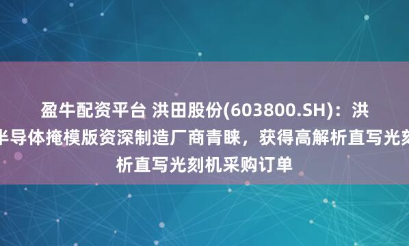 盈牛配资平台 洪田股份(603800.SH)：洪镭光学赢得半导体掩模版资深制造厂商青睐，获得高解析直写光刻机采购订单