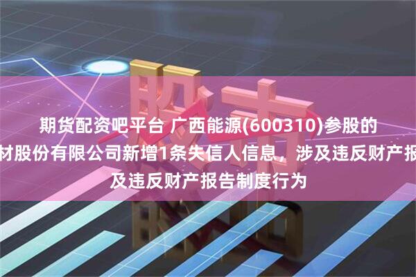 期货配资吧平台 广西能源(600310)参股的广西超超新材股份有限公司新增1条失信人信息，涉及违反财产报告制度行为