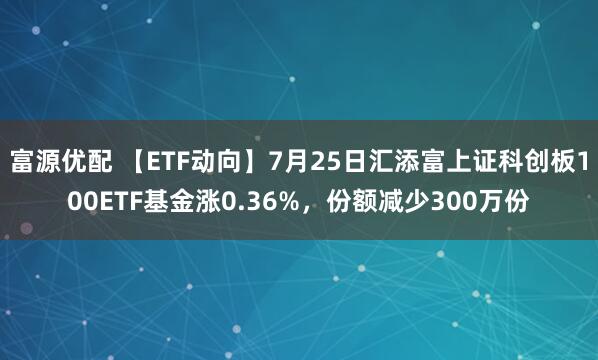 富源优配 【ETF动向】7月25日汇添富上证科创板100ETF基金涨0.36%，份额减少300万份