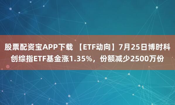 股票配资宝APP下载 【ETF动向】7月25日博时科创综指ETF基金涨1.35%，份额减少2500万份