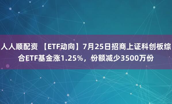 人人顺配资 【ETF动向】7月25日招商上证科创板综合ETF基金涨1.25%，份额减少3500万份